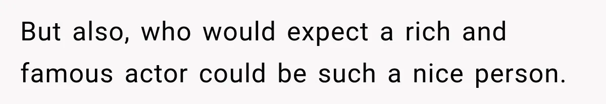 But also, who would expect a rich and famous actor could be such a nice person.