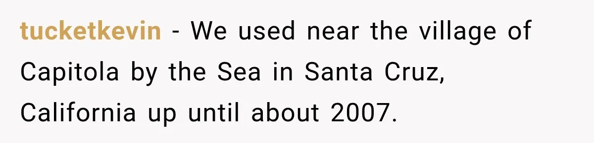 tucketkevin − We used near the village of Capitola by the Sea in Santa Cruz, California up until about 2007.
