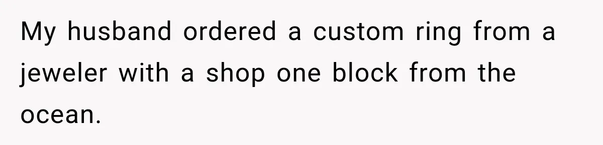 My husband ordered a custom ring from a jeweler with a shop one block from the ocean.