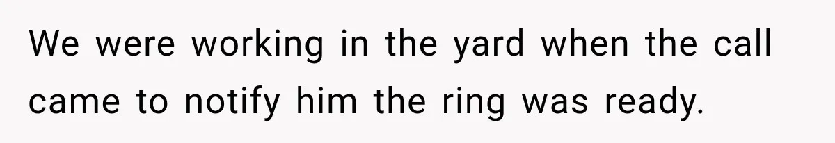 We were working in the yard when the call came to notify him the ring was ready.