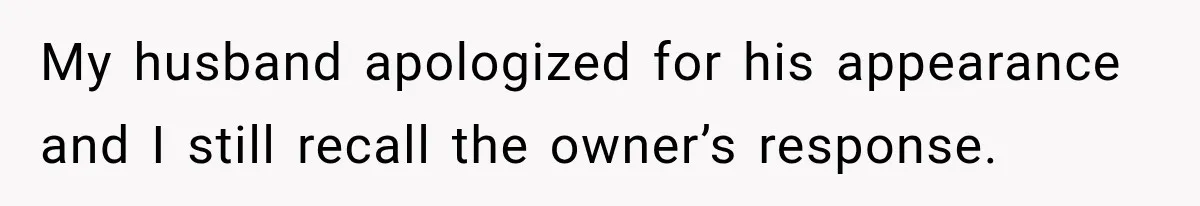 My husband apologized for his appearance and I still recall the owner’s response.