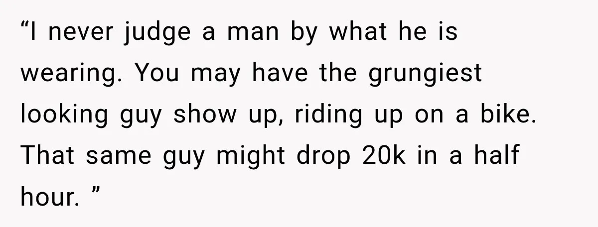 “I never judge a man by what he is wearing. You may have the grungiest looking guy show up, riding up on a bike. That same guy might drop 20k...