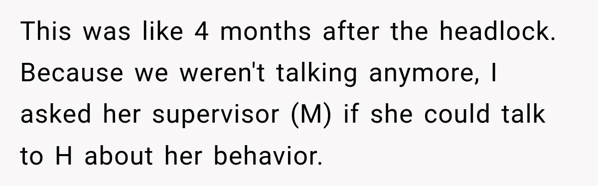 She Tried to Handle Her Difficult Coworker Through Supervisors, Then Went to HR After a Headlock This was like 4 months after the headlock. Because we weren't talking anymore, I asked her supervisor (M) if she could talk to H about her behavior.