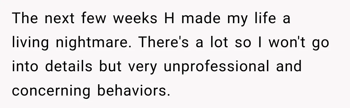 She Tried to Handle Her Difficult Coworker Through Supervisors, Then Went to HR After a Headlock The next few weeks H made my life a living nightmare. There's a lot so I won't go into details but very unprofessional and concerning behaviors.