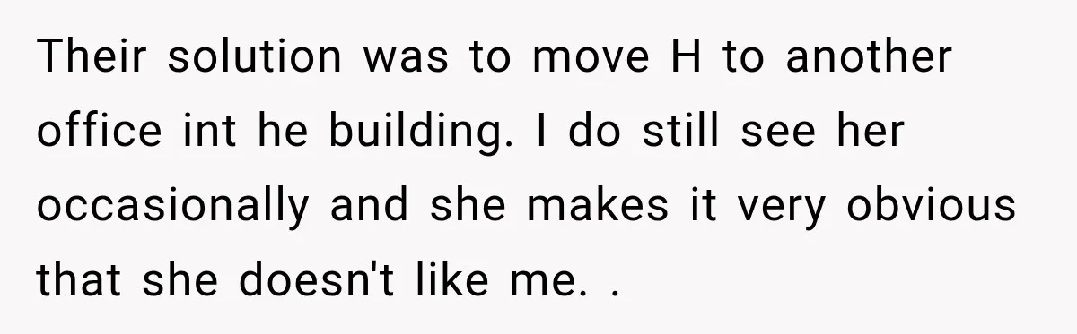 She Tried to Handle Her Difficult Coworker Through Supervisors, Then Went to HR After a Headlock Their solution was to move H to another office int he building. I do still see her occasionally and she makes it very obvious that she doesn't like me. .