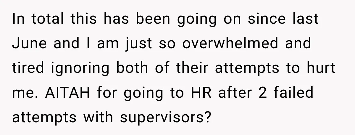 She Tried to Handle Her Difficult Coworker Through Supervisors, Then Went to HR After a Headlock In total this has been going on since last June and I am just so overwhelmed and tired ignoring both of their attempts to hurt me. AITAH for going to...