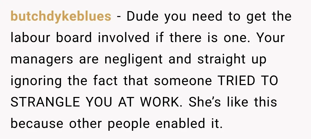 She Tried to Handle Her Difficult Coworker Through Supervisors, Then Went to HR After a Headlock butchdykeblues − Dude you need to get the labour board involved if there is one. Your managers are negligent and straight up ignoring the fact that someone TRIED TO STRANGLE...