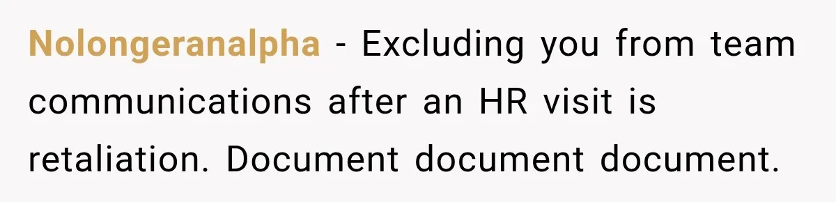 She Tried to Handle Her Difficult Coworker Through Supervisors, Then Went to HR After a Headlock Nolongeranalpha − Excluding you from team communications after an HR visit is retaliation. Document document document.