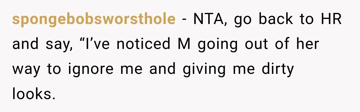 She Tried to Handle Her Difficult Coworker Through Supervisors, Then Went to HR After a Headlock spongebobsworsthole − NTA, go back to HR and say, “I’ve noticed M going out of her way to ignore me and giving me dirty looks.