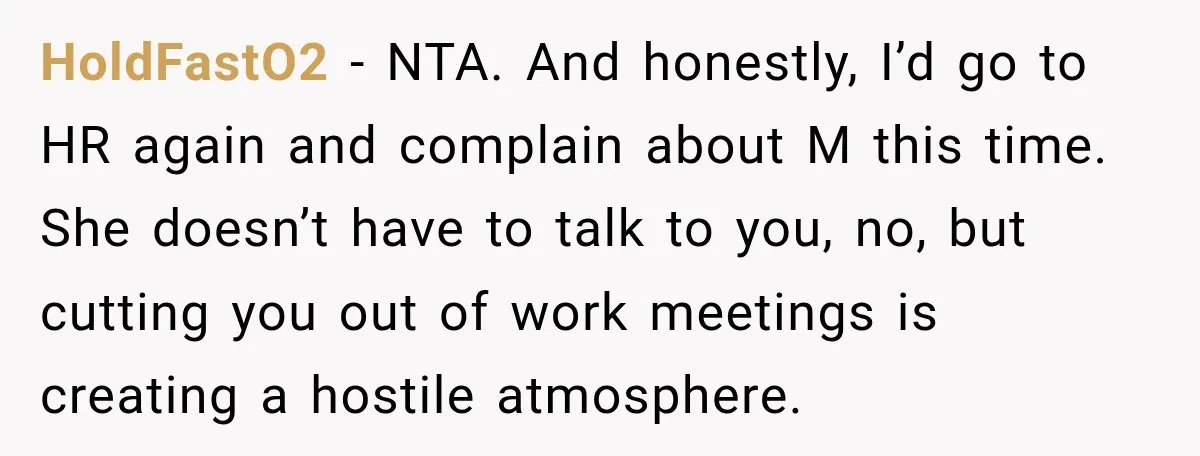 She Tried to Handle Her Difficult Coworker Through Supervisors, Then Went to HR After a Headlock HoldFastO2 − NTA. And honestly, I’d go to HR again and complain about M this time. She doesn’t have to talk to you, no, but cutting you out of work...