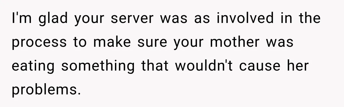 Waitress Screams Across Steakhouse and Snatches Mom’s Plate Seconds Before a Dangerous Allergy Mistake I'm glad your server was as involved in the process to make sure your mother was eating something that wouldn't cause her problems.