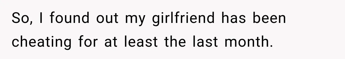 So, I found out my girlfriend has been cheating for at least the last month.