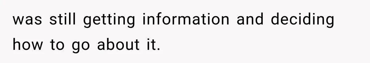 was still getting information and deciding how to go about it.
