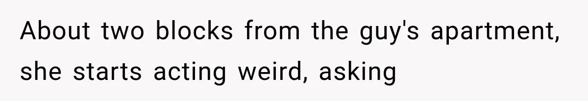 About two blocks from the guy's apartment, she starts acting weird, asking