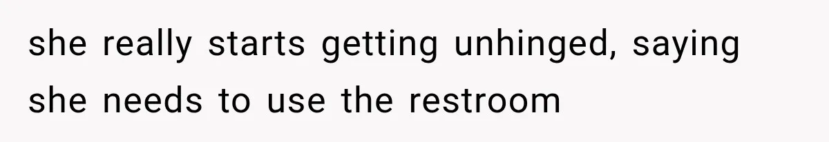 she really starts getting unhinged, saying she needs to use the restroom