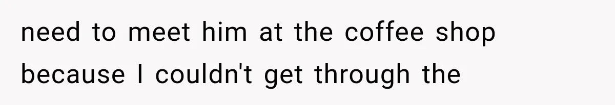 need to meet him at the coffee shop because I couldn't get through the