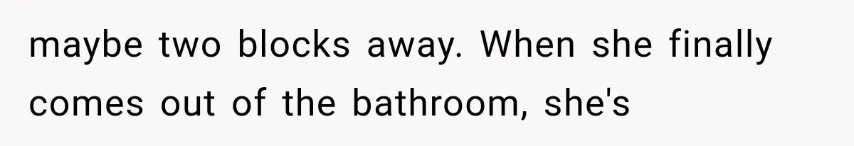maybe two blocks away. When she finally comes out of the bathroom, she's