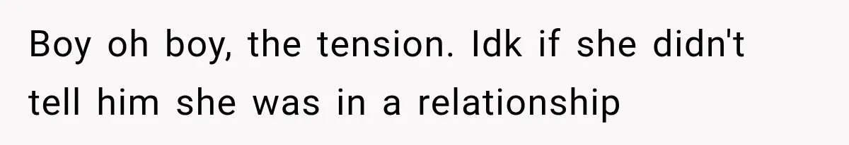 Boy oh boy, the tension. Idk if she didn't tell him she was in a relationship