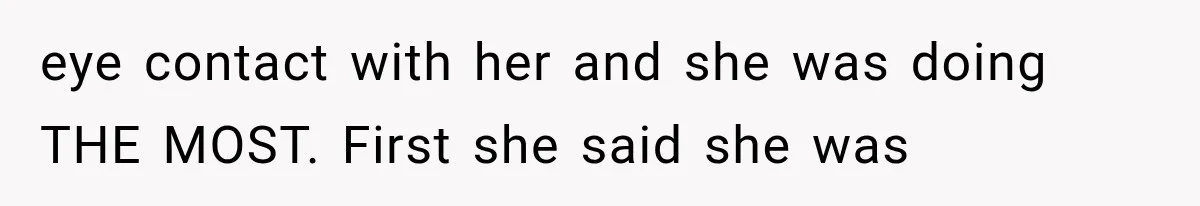eye contact with her and she was doing THE MOST. First she said she was