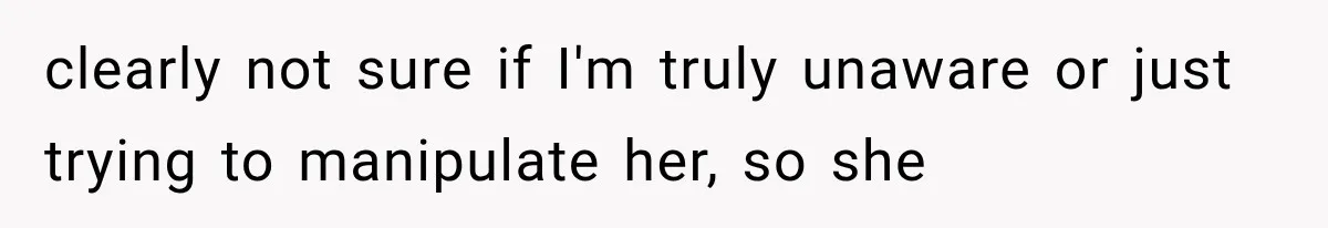 clearly not sure if I'm truly unaware or just trying to manipulate her, so she