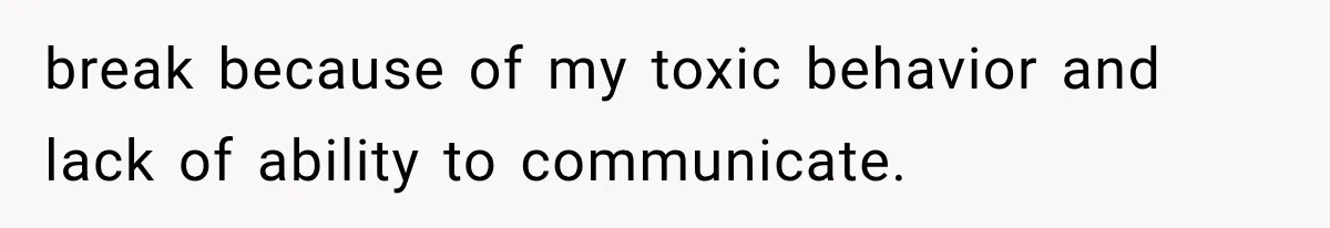 break because of my toxic behavior and lack of ability to communicate.