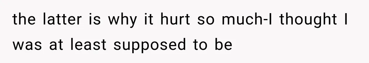 the latter is why it hurt so much-I thought I was at least supposed to be