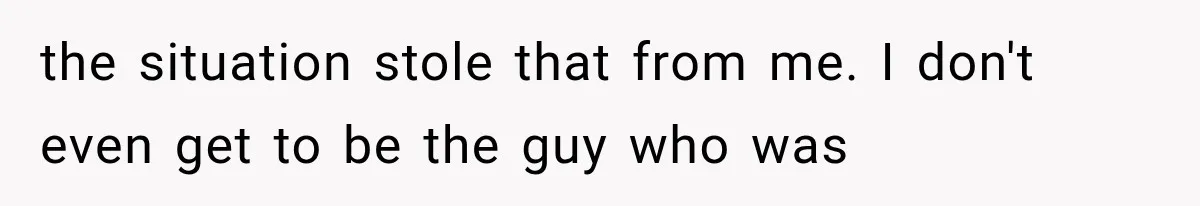 the situation stole that from me. I don't even get to be the guy who was