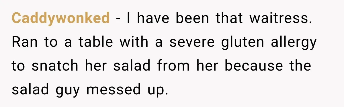 Waitress Screams Across Steakhouse and Snatches Mom’s Plate Seconds Before a Dangerous Allergy Mistake Caddywonked − I have been that waitress. Ran to a table with a severe gluten allergy to snatch her salad from her because the salad guy messed up.