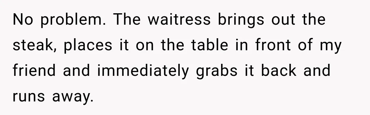 Waitress Screams Across Steakhouse and Snatches Mom’s Plate Seconds Before a Dangerous Allergy Mistake No problem. The waitress brings out the steak, places it on the table in front of my friend and immediately grabs it back and runs away.