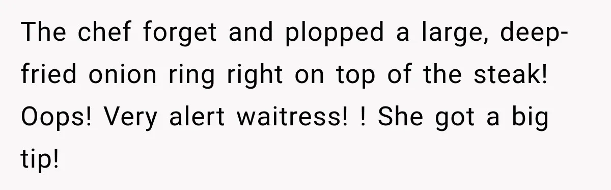 Waitress Screams Across Steakhouse and Snatches Mom’s Plate Seconds Before a Dangerous Allergy Mistake The chef forget and plopped a large, deep-fried onion ring right on top of the steak! Oops! Very alert waitress! ! She got a big tip!