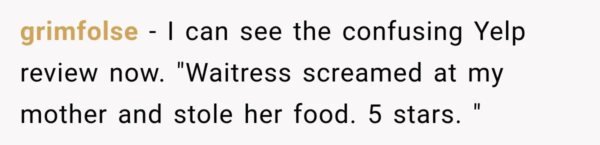 Waitress Screams Across Steakhouse and Snatches Mom’s Plate Seconds Before a Dangerous Allergy Mistake grimfolse − I can see the confusing Yelp review now. "Waitress screamed at my mother and stole her food. 5 stars. "