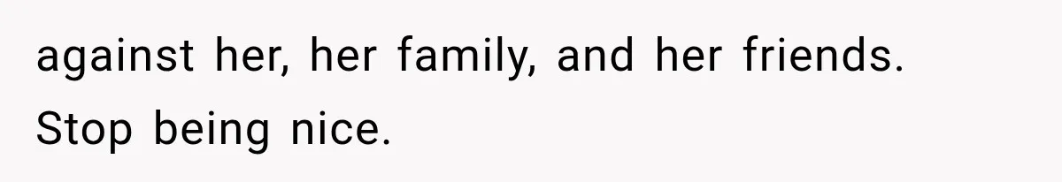 against her, her family, and her friends. Stop being nice.