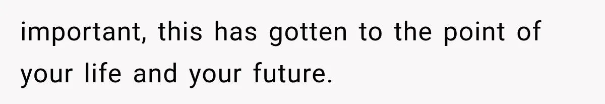 important, this has gotten to the point of your life and your future.