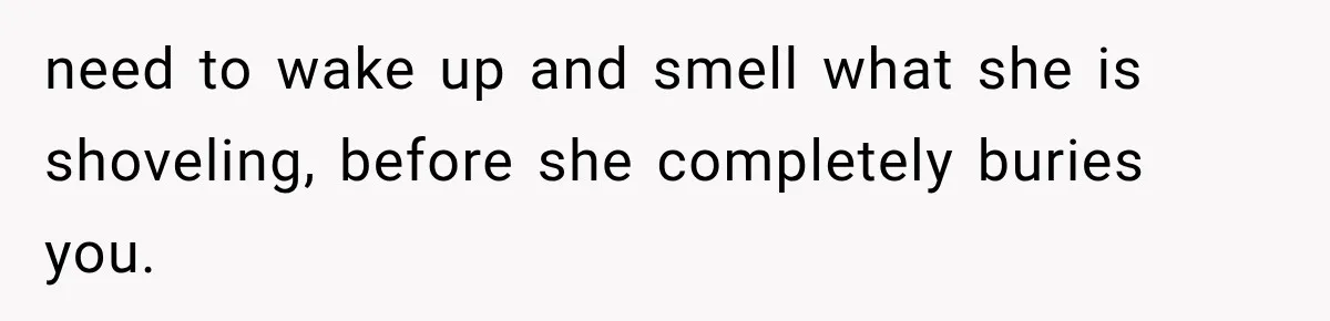 need to wake up and smell what she is shoveling, before she completely buries you.