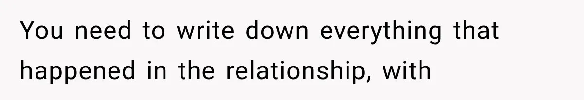 You need to write down everything that happened in the relationship, with