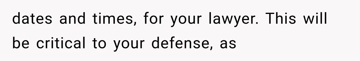 dates and times, for your lawyer. This will be critical to your defense, as