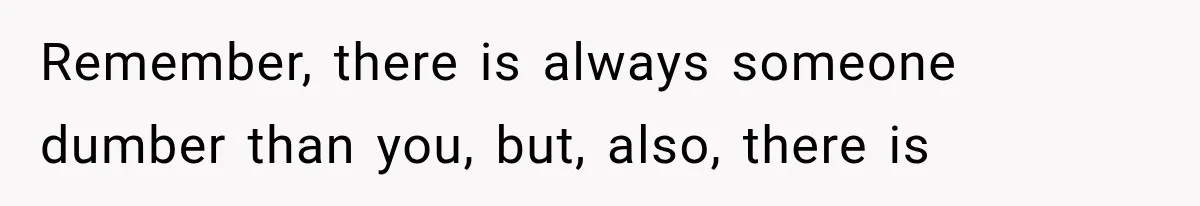 Remember, there is always someone dumber than you, but, also, there is