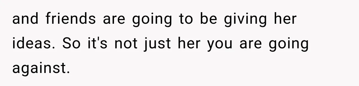 and friends are going to be giving her ideas. So it's not just her you are going against.