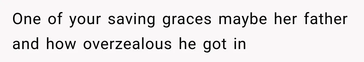 One of your saving graces maybe her father and how overzealous he got in