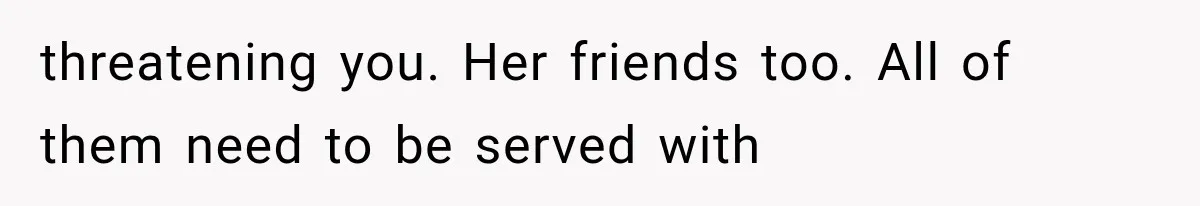 threatening you. Her friends too. All of them need to be served with