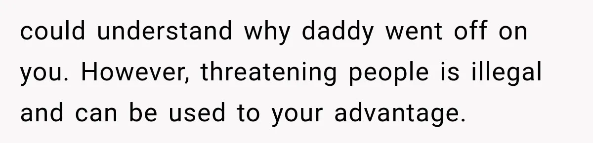 could understand why daddy went off on you. However, threatening people is illegal and can be used to your advantage.