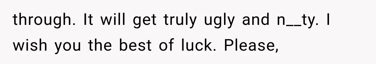 through. It will get truly ugly and n__ty. I wish you the best of luck. Please,