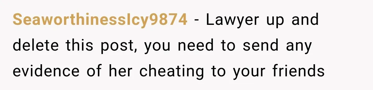 SeaworthinessIcy9874 − Lawyer up and delete this post, you need to send any evidence of her cheating to your friends