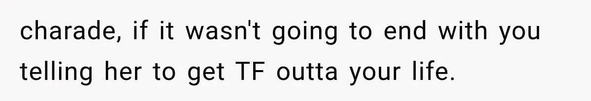 charade, if it wasn't going to end with you telling her to get TF outta your life.