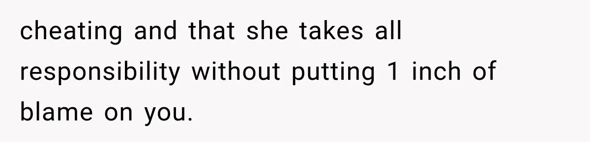 cheating and that she takes all responsibility without putting 1 inch of blame on you.
