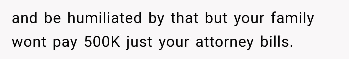 and be humiliated by that but your family wont pay 500K just your attorney bills.