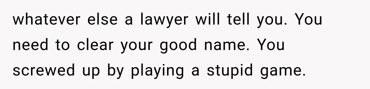 whatever else a lawyer will tell you. You need to clear your good name. You screwed up by playing a stupid game.