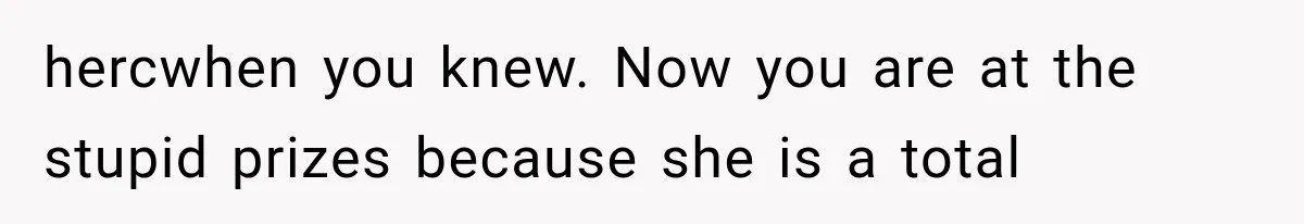 hercwhen you knew. Now you are at the stupid prizes because she is a total