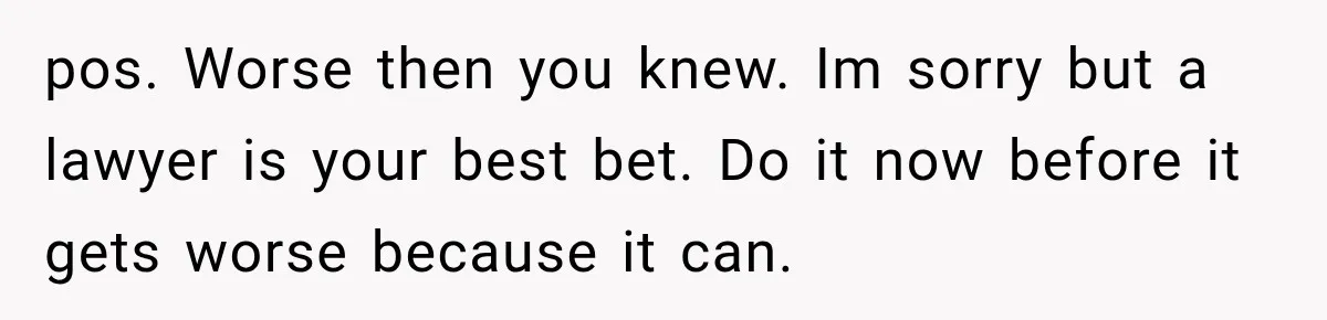 pos. Worse then you knew. Im sorry but a lawyer is your best bet. Do it now before it gets worse because it can.