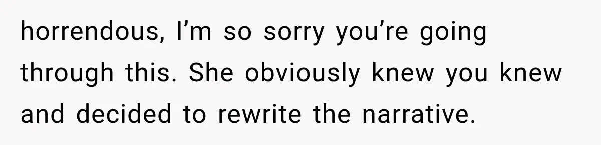 horrendous, I’m so sorry you’re going through this. She obviously knew you knew and decided to rewrite the narrative.